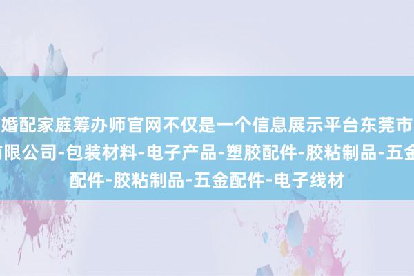 婚配家庭筹办师官网不仅是一个信息展示平台东莞市自油塑胶电子有限公司-包装材料-电子产品-塑胶配件-胶粘制品-五金配件-电子线材