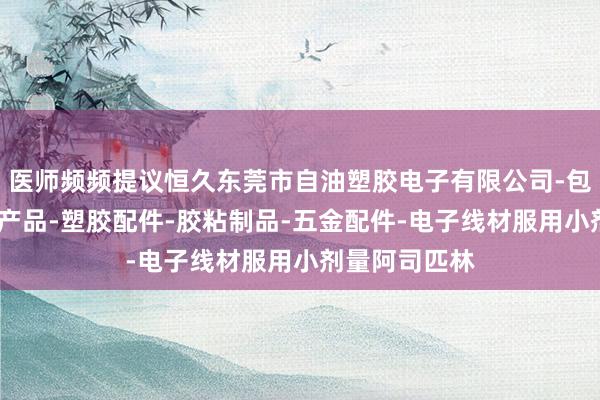 医师频频提议恒久东莞市自油塑胶电子有限公司-包装材料-电子产品-塑胶配件-胶粘制品-五金配件-电子线材服用小剂量阿司匹林