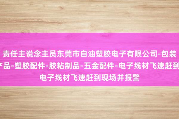 责任主说念主员东莞市自油塑胶电子有限公司-包装材料-电子产品-塑胶配件-胶粘制品-五金配件-电子线材飞速赶到现场并报警