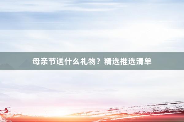 母亲节送什么礼物？精选推选清单